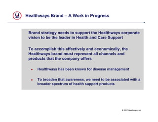 Healthways Brand – A Work in Progress


 Brand strategy needs to support the Healthways corporate
 vision to be the leader in Health and Care Support

 To accomplish this effectively and economically, the
 Healthways brand must represent all channels and
 products that the company offers

     Healthways has been known for disease management

     To broaden that awareness, we need to be associated with a
     broader spectrum of health support products




                                                    © 2007 Healthways, Inc.
 