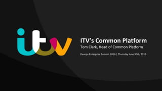 ITV’s Common Platform
Tom Clark, Head of Common Platform
Devops Enterprise Summit 2016 | Thursday June 30th, 2016
 