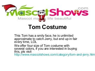 Tom Costume
This Tom has a smily face, he is unlimited
approximate to catch Jerry, but end up in fair
every time, LOL
We offer four size of Tom costume with
several colors, if you are interested in buying
this, pls visit
http://www.mascotshows.com/category/tom-and-jerry.htm
 