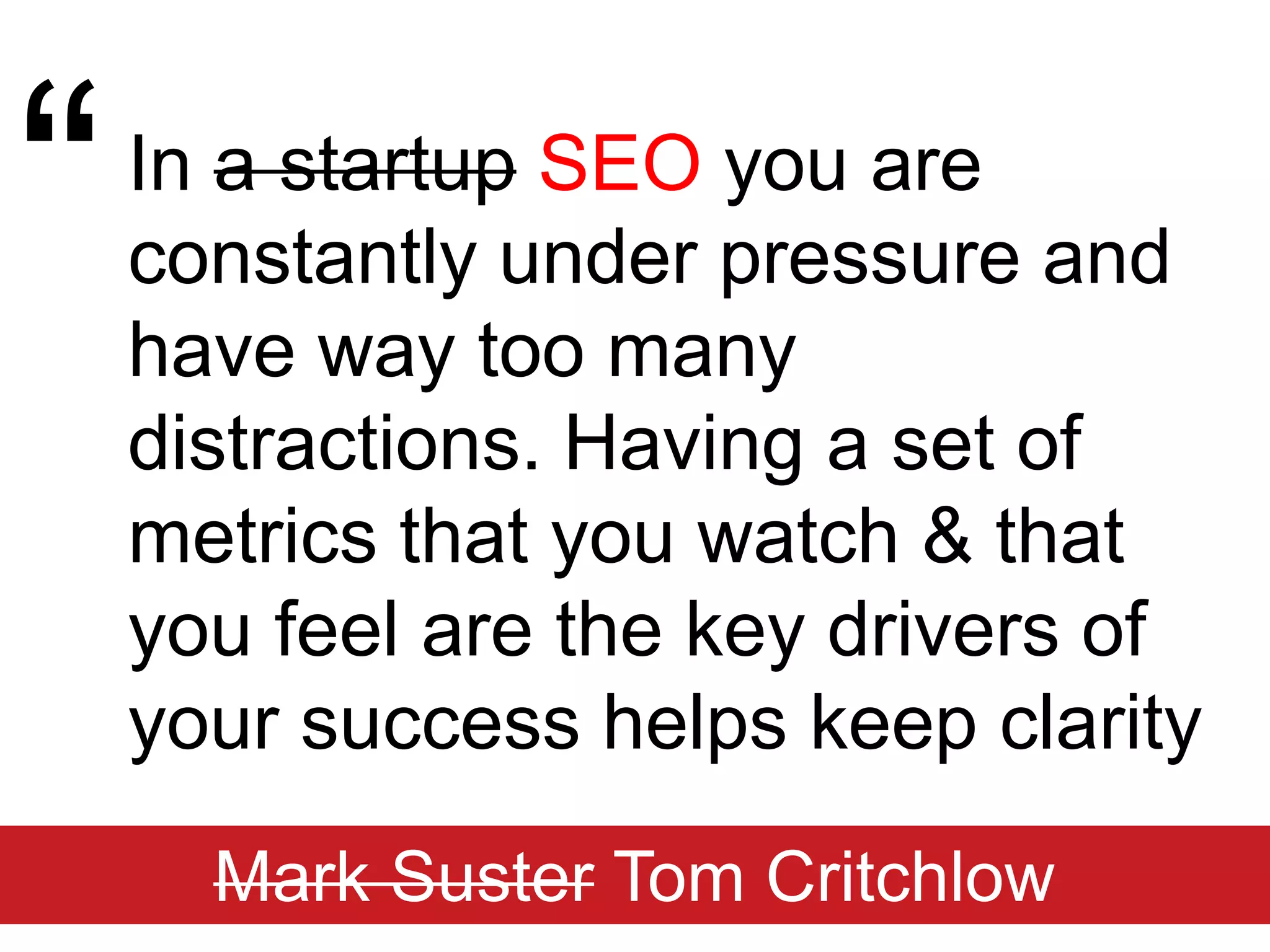 “In a startupSEOyou are constantly under pressure and have way too many distractions. Having a set of metrics that you watch & that you feel are the key drivers of your success helps keep clarityMark SusterTom Critchlow
