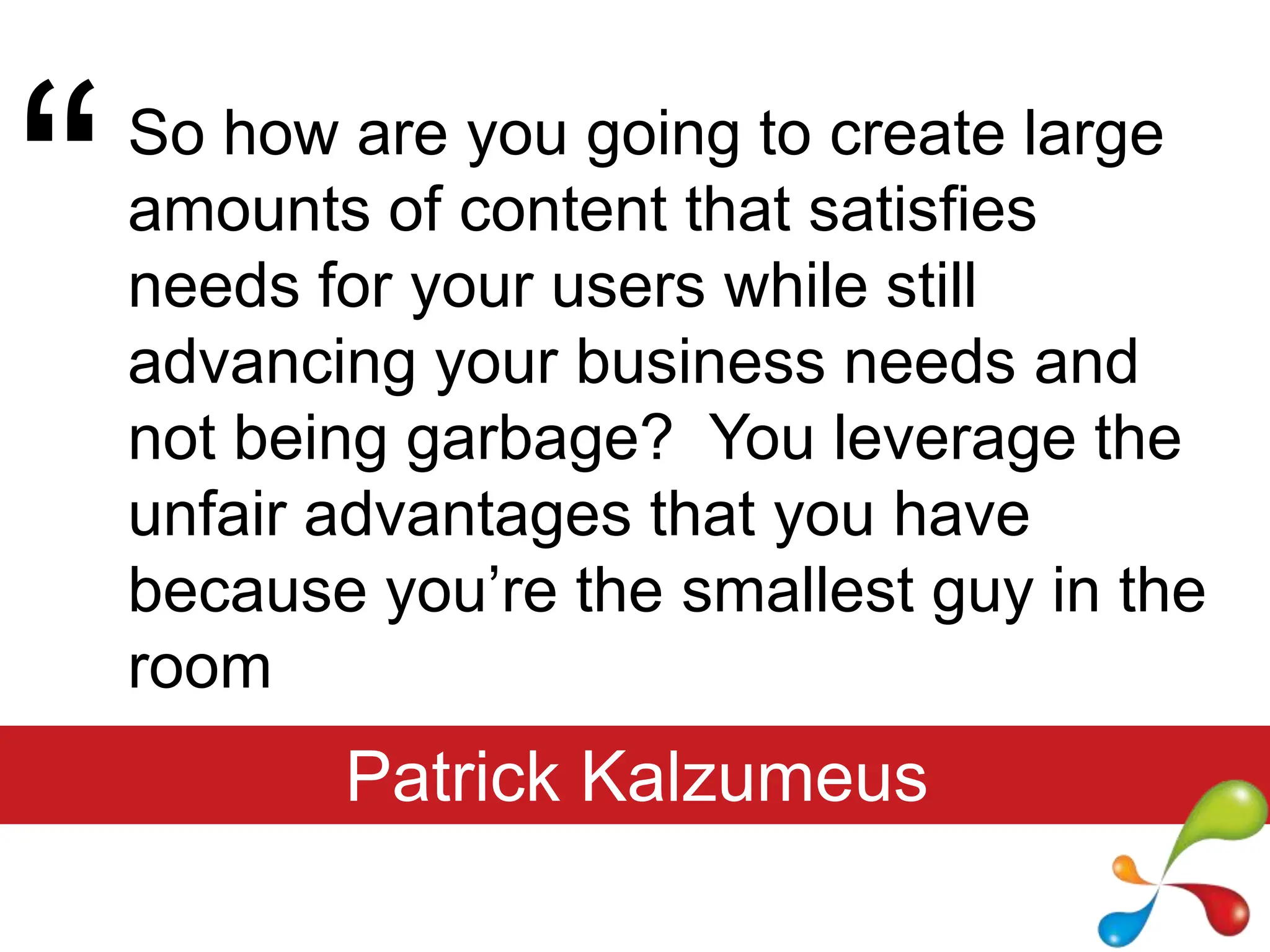 “So how are you going to create large amounts of content that satisfies needs for your users while still advancing your business needs and not being garbage?  You leverage the unfair advantages that you have because you’re the smallest guy in the roomPatrick Kalzumeus