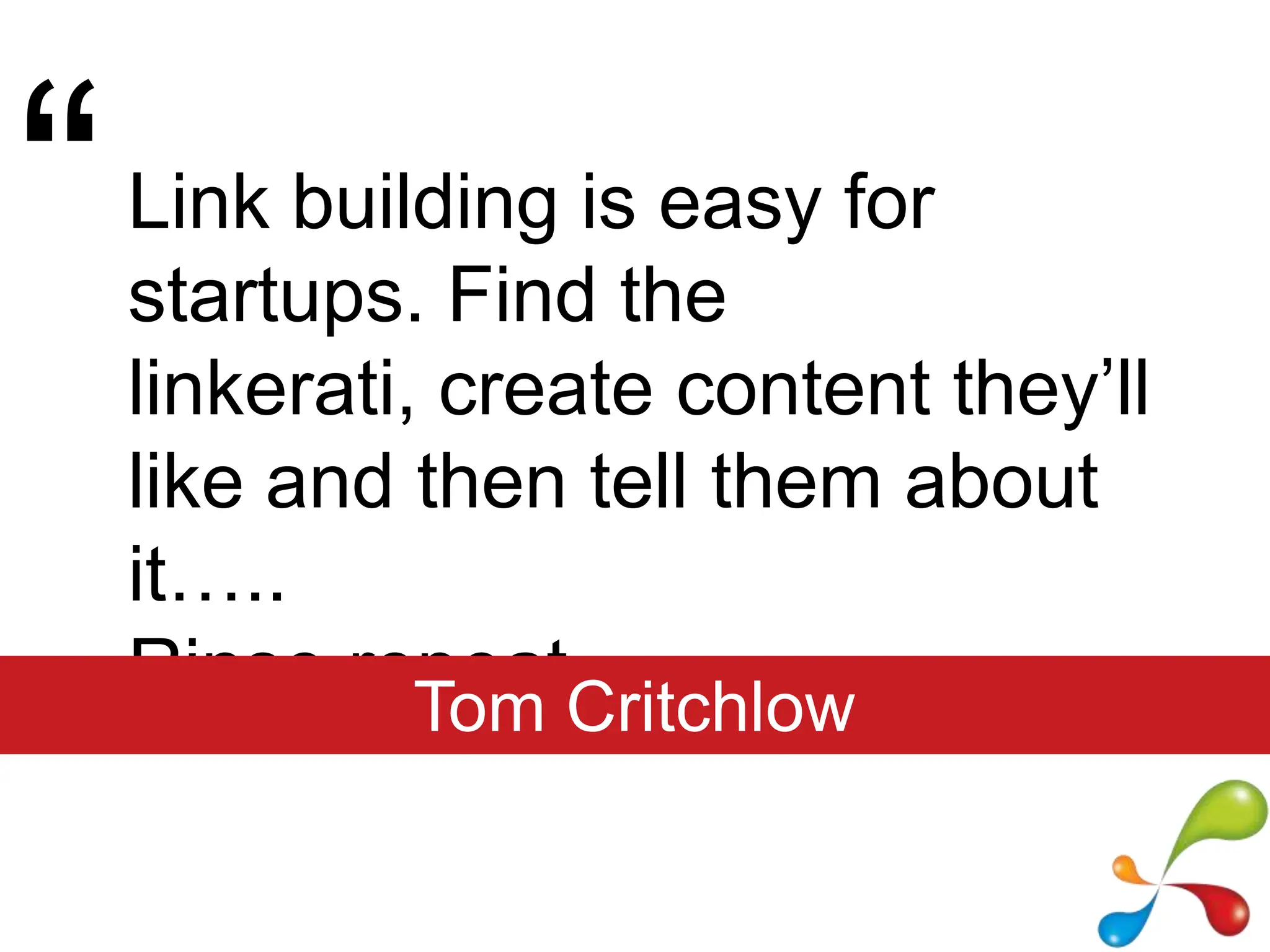 “Link building is easy for startups. Find the linkerati, create content they’ll like and then tell them about it…..Rinse repeat.Tom Critchlow