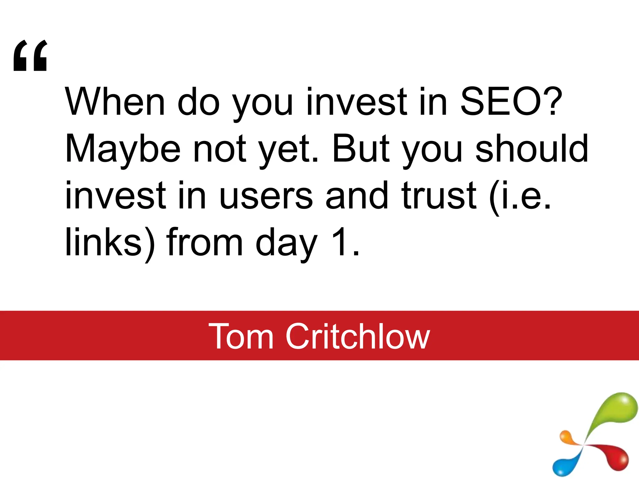 “When do you invest in SEO? Maybe not yet. But you should invest in users and trust (i.e. links) from day 1.Tom Critchlow