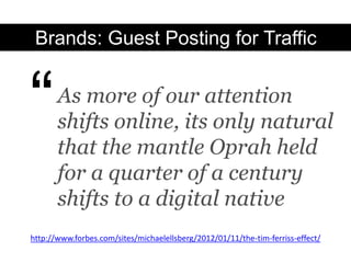 Brands: Guest Posting for Traffic



“      As more of our attention
       shifts online, its only natural
       that the mantle Oprah held
       for a quarter of a century
       shifts to a digital native
http://www.forbes.com/sites/michaelellsberg/2012/01/11/the-tim-ferriss-effect/
 