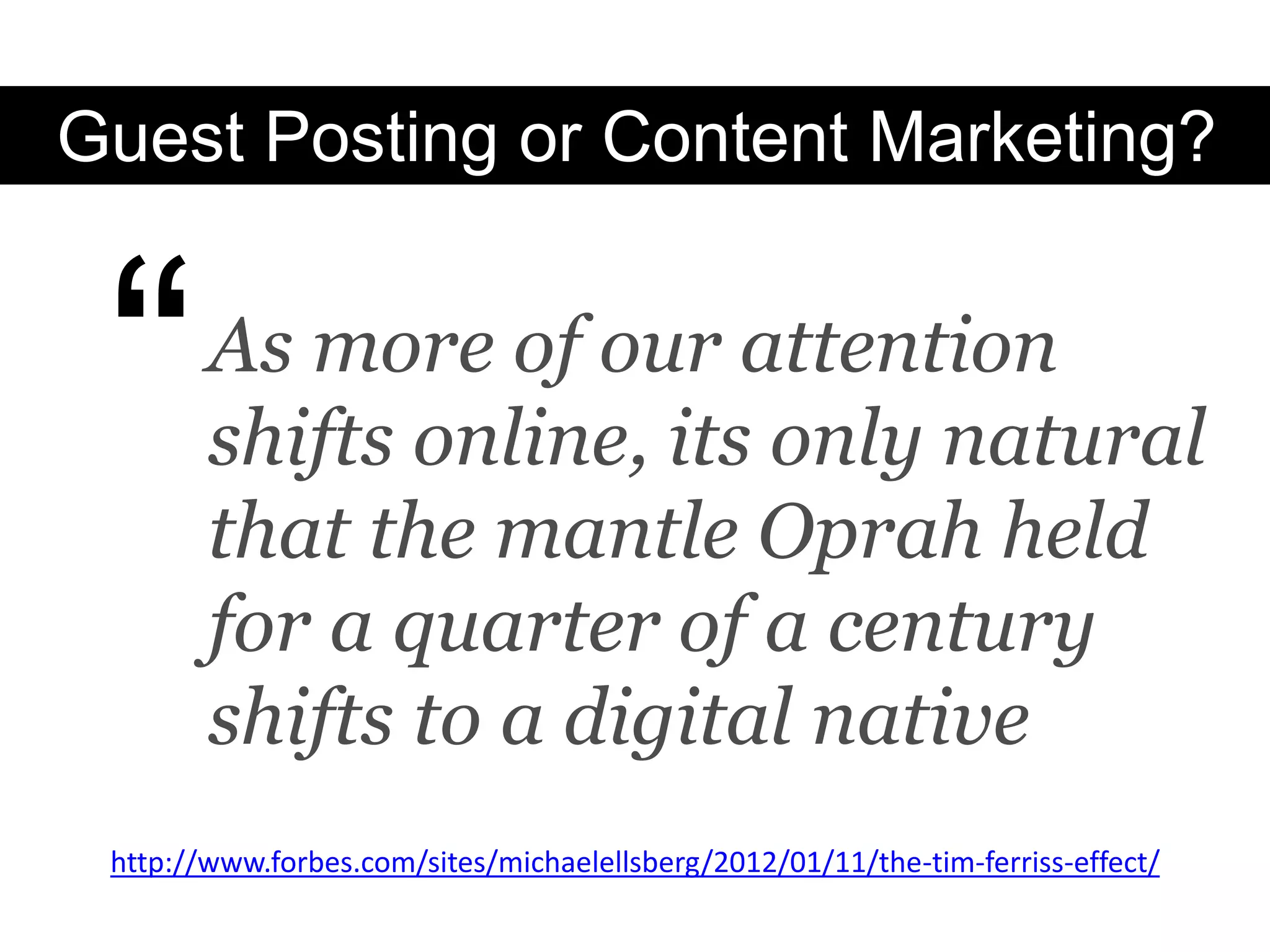 Guest Posting or Content Marketing?



 “      As more of our attention
        shifts online, its only natural
        that the mantle Oprah held
        for a quarter of a century
        shifts to a digital native
 http://www.forbes.com/sites/michaelellsberg/2012/01/11/the-tim-ferriss-effect/
 