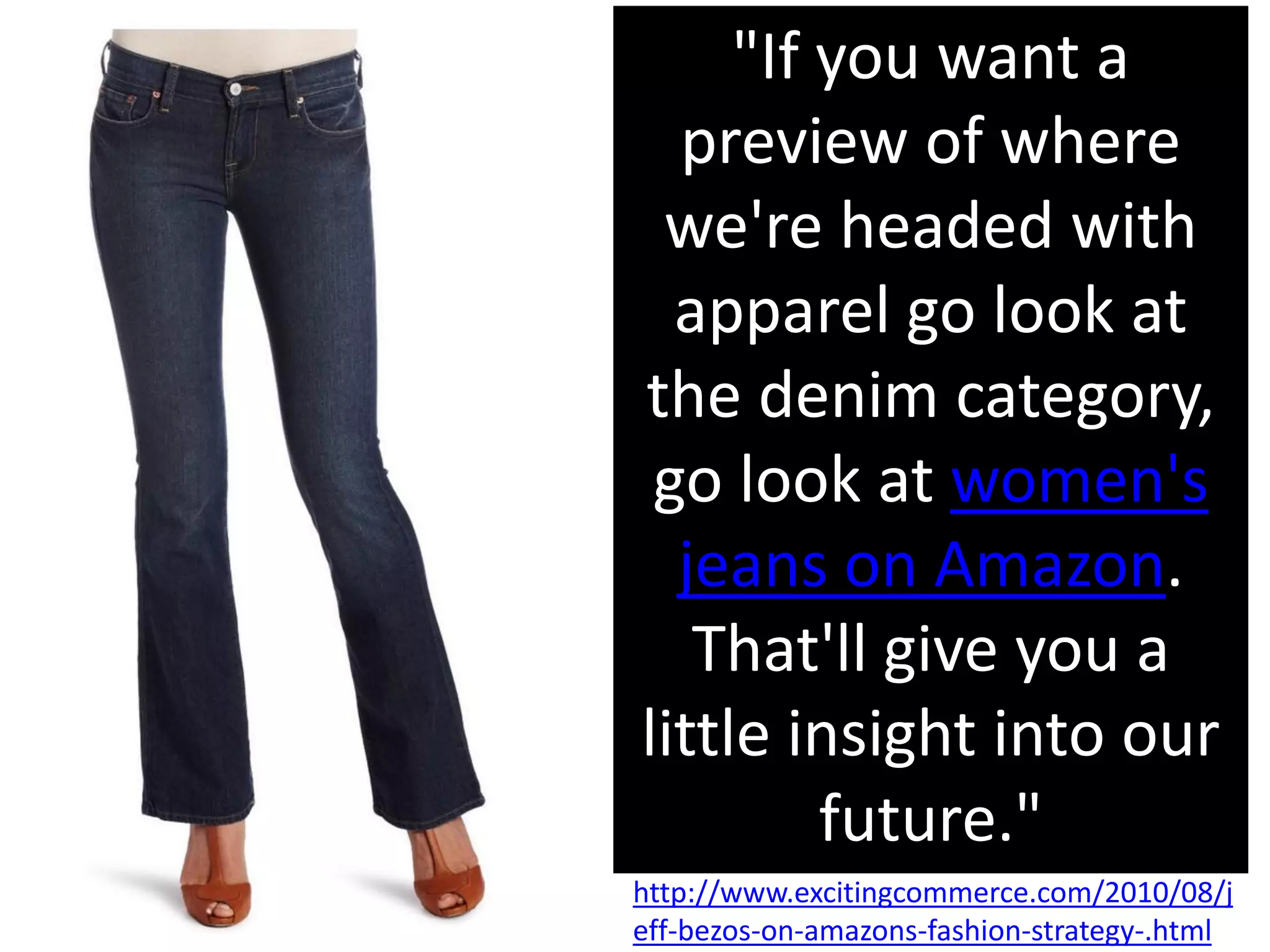"If you want a
  preview of where
 we're headed with
  apparel go look at
the denim category,
 go look at women's
  jeans on Amazon.
   That'll give you a
little insight into our
         future."
http://www.excitingcommerce.com/2010/08/j
eff-bezos-on-amazons-fashion-strategy-.html
 