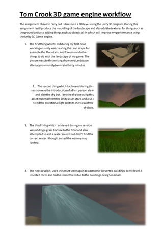 Tom Crook 3D game engine workflow 
The assignment I have to carry out is to create a 3D level using the unity 3D program. During this 
assignment I will produce the modelling of the landscape and also add the textures for things such as 
the ground and also adding things such as objects all in which will improve my performance using 
the Unity 3D Game engine. 
1. The first thing which I did during my first hour 
working on unity was creating the Land scape for 
example the Mountains and Caverns and other 
things to do with the landscape of my game. The 
picture next to this writing shows my Landscape 
after approximately twenty to thirty minutes. 
2. The second thing which I achieved during this 
session was the introduction of a First person view 
and also the sky box. I set the sky box using this 
asset material from the Unity asset store and also I 
fixed the directional light so it fits the view of the 
sky box. 
3. The third thing which I achieved during my session 
was adding a grass texture to the floor and also 
attempted to add a water source but didn’t find the 
correct water I thought suited the way my map 
looked. 
4. The next session I used the Asset store again to add some ‘Deserted buildings’ to my level. I 
inserted them and had to resize them due to the buildings being too small. 
 