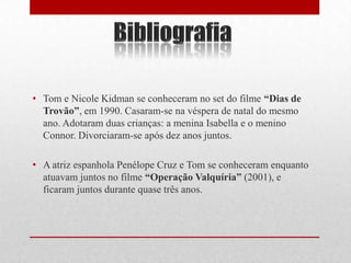 • Tom e Nicole Kidman se conheceram no set do filme “Dias de
  Trovão”, em 1990. Casaram-se na véspera de natal do mesmo
  ano. Adotaram duas crianças: a menina Isabella e o menino
  Connor. Divorciaram-se após dez anos juntos.

• A atriz espanhola Penélope Cruz e Tom se conheceram enquanto
  atuavam juntos no filme “Operação Valquíria” (2001), e
  ficaram juntos durante quase três anos.
 