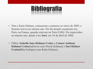 • Tom e Katie Holmes, começaram a namorar no início de 2005, e
  ficaram noivos no mesmo ano. Ele lhe propôs casamento em
  Paris, na França, quando estavam na Torre Eiffel. Ela engravidou
  no mesmo ano, dando à luz Suri, em 18 de abril de 2006.

• Filhos: Isabella Jane Kidman Cruise e Connor Anthony
  Kidman Cruise(adotivos com Nicole Kidman) e Suri Holmes
  Cruise(filha biológica com Katie Holmes).
 