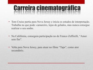 • Tom Cruise partiu para Nova Jersey e inicia os estudos de interpretação.
  Trabalha no que pode: camareiro, lojas de gelados, mas nunca consegue
  realizar o seu sonho.

• Na Califórnia, conseguiu participação no de Franco Zeffirelli, “Amor
  sem fim”.

• Volta para Nova Jersey, para atuar no filme “Taps”, como ator
  secundário.
 