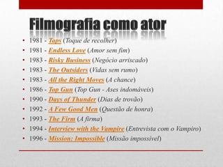 •   1981 - Taps (Toque de recolher)
•   1981 - Endless Love (Amor sem fim)
•   1983 - Risky Business (Negócio arriscado)
•   1983 - The Outsiders (Vidas sem rumo)
•   1983 - All the Right Moves (A chance)
•   1986 - Top Gun (Top Gun - Ases indomáveis)
•   1990 - Days of Thunder (Dias de trovão)
•   1992 - A Few Good Men (Questão de honra)
•   1993 - The Firm (A firma)
•   1994 - Interview with the Vampire (Entrevista com o Vampiro)
•   1996 - Mission: Impossible (Missão impossível)
 