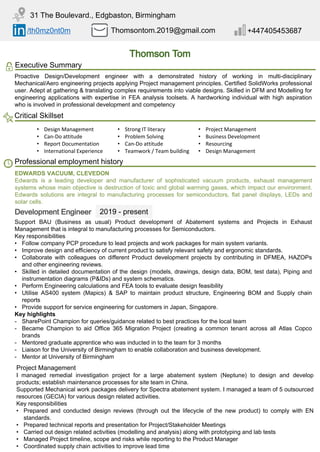 /th0mz0nt0m Thomsontom.2019@gmail.com +447405453687
31 The Boulevard., Edgbaston, Birmingham
Executive Summary
Proactive Design/Development engineer with a demonstrated history of working in multi-disciplinary
Mechanical/Aero engineering projects applying Project management principles. Certified SolidWorks professional
user. Adept at gathering & translating complex requirements into viable designs. Skilled in DFM and Modelling for
engineering applications with expertise in FEA analysis toolsets. A hardworking individual with high aspiration
who is involved in professional development and competency
Critical Skillset
• Design Management • Strong IT literacy • Project Management
• Can-Do attitude • Problem Solving • Business Development
• Report Documentation • Can-Do attitude • Resourcing
• International Experience • Teamwork / Team building • Design Management
Professional employment history
Support BAU (Business as usual) Product development of Abatement systems and Projects in Exhaust
Management that is integral to manufacturing processes for Semiconductors.
Key responsibilities
• Follow company PCP procedure to lead projects and work packages for main system variants.
• Improve design and efficiency of current product to satisfy relevant safety and ergonomic standards.
• Collaborate with colleagues on different Product development projects by contributing in DFMEA, HAZOPs
and other engineering reviews.
• Skilled in detailed documentation of the design (models, drawings, design data, BOM, test data), Piping and
instrumentation diagrams (P&IDs) and system schematics.
• Perform Engineering calculations and FEA tools to evaluate design feasibility
• Utilise AS400 system (Mapics) & SAP to maintain product structure, Engineering BOM and Supply chain
reports
• Provide support for service engineering for customers in Japan, Singapore.
Key highlights
- SharePoint Champion for queries/guidance related to best practices for the local team
- Became Champion to aid Office 365 Migration Project (creating a common tenant across all Atlas Copco
brands
- Mentored graduate apprentice who was inducted in to the team for 3 months
- Liaison for the University of Birmingham to enable collaboration and business development.
- Mentor at University of Birmingham
EDWARDS VACUUM, CLEVEDON
Edwards is a leading developer and manufacturer of sophisticated vacuum products, exhaust management
systems whose main objective is destruction of toxic and global warming gases, which impact our environment.
Edwards solutions are integral to manufacturing processes for semiconductors, flat panel displays, LEDs and
solar cells.
2019 - present
Project Management
I managed remedial investigation project for a large abatement system (Neptune) to design and develop
products; establish maintenance processes for site team in China.
Supported Mechanical work packages delivery for Spectra abatement system. I managed a team of 5 outsourced
resources (GECIA) for various design related activities.
Key responsibilities
• Prepared and conducted design reviews (through out the lifecycle of the new product) to comply with EN
standards.
• Prepared technical reports and presentation for Project/Stakeholder Meetings
• Carried out design related activities (modelling and analysis) along with prototyping and lab tests
• Managed Project timeline, scope and risks while reporting to the Product Manager
• Coordinated supply chain activities to improve lead time
 