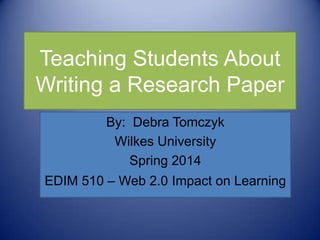 Teaching Students About
Writing a Research Paper
By: Debra Tomczyk
Wilkes University
Spring 2014
EDIM 510 – Web 2.0 Impact on Learning
 