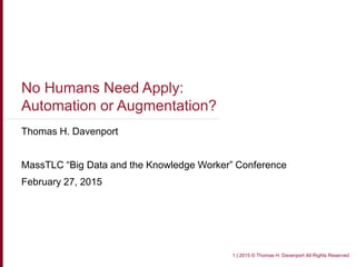 No Humans Need Apply:
Automation or Augmentation?
Thomas H. Davenport
MassTLC “Big Data and the Knowledge Worker” Conference
February 27, 2015
1 | 2015 © Thomas H. Davenport All Rights Reserved
 