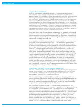 MOODY’S ANALYTICS




                    Analytical Models and Methods
                    Without the proper reference default and recovery data, it is impossible to accurately calibrate a
                    credit model. Most existing solutions simply provide a framework to take “as inputs” credit loss
                    parameters; however, this is insufficient. To achieve harmony with front-office credit teams (relationship,
                    underwriting, and pricing), asset models must properly accommodate and calibrate a firm’s unique
                    credit characteristics. Furthermore, these risk measures must be consistent with the macro- and micro-
                    economic scenarios that a firm’s decision-makers or regulators may want to explore.The modeling
                    methods employed also must keep in mind new model validation requirements that are becoming ever
                    more important to the regulatory community. These asset models should also provide accurate interest
                    income and non-interest income values. It is important to keep in mind that the supervisory mandated
                    scenarios are likely to become a de minimus benchmark. Many of the mandated scenarios may not be
                    meaningful to a bank, requiring instead more idiosyncratic scenarios that are aligned with management’s
                    understanding of the firm’s true risk profile, concentrations, and sensitivities.

                    As firms begin tackling these analytical challenges, data availability (i.e., sparse data sets), modeling
                    capabilities, and internal risk assessment processes are being challenged. Resources that are able to
                    integrate risk measures conditioned on economic scenarios are not always readily available, and the
                    process re-engineering needed can be opaque. Understanding industry best practice and regulatory
                    drivers becomes critical at an early design stage.

                    For example, the current CCAR process fails to properly consider liquidity risk. If there is one lesson
                    that has been learned from the recent financial crisis, it is the feedback loop between market
                    illiquidity, credit losses (actual or perceived), mark-to-market impacts (e.g., OTTI), and how this
                    can necessitate more comprehensive liquidity, collateral, and margin management. Although bank
                    supervisors plan to correct this gap through additional supervisory exercises and requirements,
                    architecting a comprehensive road-map is likely to save significant expense in the future. As a
                    simple example, the FR-Y14Q Securities template doesn’t acknowledge that certain securities
                    may be pledged, and as a result unavailable for repo or securing additional funding.  Given that
                    many banks use securities as collateral against a wide variety of secured funding choices, building
                    a solution that doesn’t properly capture such data may require unnecessary future work that is
                    best dealt with at an earlier design stage. These gaps can be numerous and widespread and it is
                    important that decisions are made with full awareness of the broader risk management goals
                    of executive management, not merely with an orientation toward compliance with a regulatory
                    mandate. Even today, many well known advisory firms continue to make these fairly basic design
                    errors. Unfortunately, some firms are building solutions out of necessity and urgency, not out of a
                    sense of sound design. This is due, in part, to an aggressive implementation timeline, as well as less
                    than complete guidance and subject-matter understanding.

                    Comprehensive Internal and External Reporting Requirements
                    To be useful, a solution that seeks to improve the efficiency and rigor of existing stress-testing processes
                    must start with the end-state in mind: management utility. If the end result of the CCAR and CapPR
                    exercises is merely a stack of paperwork, the supervisory agencies will have failed. This is not the
                    supervisory goal or expectation, nor is it the anticipated outcome.

                    While the current industry pain-point is, indeed, the annual submission of regulatory CCAR reports and
                    associated capital plans, many banks are moving beyond this stage and asking how these processes can
                    enhance early-warning risk systems via integrating with risk appetite frameworks. They are asking how
                    these new risk measures can improve decision making and risk pricing, as well as determining how to
                    leverage, enhance, or replace existing modeling and analytical tools.

                    While submitting the annual FRY-14A results is a challenge, designed from the bottom-up, and
                    thoughtful linking to production risk and finance systems, it is possible to improve operational efficiency.
                    This is accomplished, in part, in three distinct ways: 1) reducing duplicate and overlapping business
                    processes which can reduce certain operational vulnerabilities; 2) creating deeper institutional awareness
                    allowing for an improved organizational rhythm and decision-making tempo, and 3) enhancing forward-
                    looking scenario analysis tied to plausible economic environments that may have a dramatic impact
                    on risk and performance, thereby allowing for better planning and/or actual tactical and strategic
                    adjustments. The goal should be to operate at a tempo that allows professional staff to create, at
                    minimum, quarterly be-spoke stress-testing results with a “low-pain” threshold. Good design, from the
                    data, analytic and reporting layer, can even improve this further such that a monthly production cycle is
                    attainable. Once this is accomplished, the days of “black box banking” may come to an end.
 