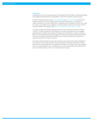 MOODY’S ANALYTICS




                    Conclusion
                    The growth pain the industry is experiencing isn’t unanticipated. The CCAR, Basel 3, and enhanced liquidity
                    risk management expectations aren’t easy problems to solve with “trifurcated” business processes.

                    In order to “break the black box” (see http://bit.ly/VBWM0P and http://bit.ly/VDNxgS) and provide
                    needed transparency into various obligor and portfolio-wide risk exposure(s), it is necessary to
                    understand position risk—current and planned—at a granular level. The analytical methods, to be useful,
                    must result in actionable business intelligence. To be actionable, the methods and processes must be
                    accurate, auditable, and transparent (see Figure 3: Moody’s CCAR Solution: Areas of Focus).

                    To properly calculate the forward-looking capital needs of a firm, and ensure the process meets the
                    “use-test”, it is often required (note: with exceptions for certain retail portfolios, but not mortgage
                    portfolios) that the analytics and software are developed and implemented in a rigorous, bottom-up
                    fashion. With a well planned design and strategy, stress-testing is not baloney, but steak and potatoes.
                    One look at the Agencies data reporting requirements will remove all doubt as to the rigor that is
                    expected of banks over $10 billion in asset size.

                    Done right, CCAR will motivate a renaissance in enterprise risk assessment and reduce the fragility of
                    current position risk and bank operations, while also allowing for meaningful “experiments” around
                    potential future stressed exposures. This capability, when rolled up at the System level, may be helpful—
                    in time—at assessing systemic risk, risk interconnections, and the overall safety and soundness one of
                    the most complex systems on Earth – the US financial services industry.
 