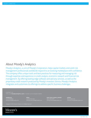MOODY’S ANALYTICS




   A
    bout Moody’s Analytics
   Moody’s Analytics, a unit of Moody’s Corporation, helps capital markets and credit risk
   management professionals worldwide respond to an evolving marketplace with confidence.
   The company offers unique tools and best practices for measuring and managing risk
   through expertise and experience in credit analysis, economic research and financial risk
   management. By offering leading-edge software and advisory services, as well as the
   proprietary credit research produced by Moody’s Investors Service, Moody’s Analytics
   integrates and customizes its offerings to address specific business challenges.


   CONTACT US
   Visit us at moodysanalytics.com or contact us at a location below:


   AMERICAS                                         EMEA                             ASIA (EXCLUDING JAPAN)           JAPAN
   +1.212.553.1653                                  +44.20.7772.5454                 +85.2.3551.3077                  +81.3.5408.4100
   clientservices@moodys.com                        clientservices.emea@moodys.com   clientservices.asia@moodys.com   clientservices.japan@moodys.com


   Copyright © 2013, Moody’s Analytics, Inc. All Rights Reserved.




                                                                                                                                                1327/IND-110a
 