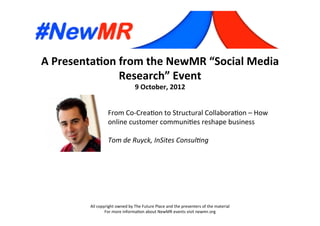 A	
  Presenta*on	
  from	
  the	
  NewMR	
  “Social	
  Media	
  
Research”	
  Event	
  
9	
  October,	
  2012	
  
All	
  copyright	
  owned	
  by	
  The	
  Future	
  Place	
  and	
  the	
  presenters	
  of	
  the	
  material	
  
For	
  more	
  informa:on	
  about	
  NewMR	
  events	
  visit	
  newmr.org	
  
From	
  Co-­‐Crea:on	
  to	
  Structural	
  Collabora:on	
  –	
  How	
  
online	
  customer	
  communi:es	
  reshape	
  business	
  
	
  
Tom	
  de	
  Ruyck,	
  InSites	
  Consul5ng	
  
 