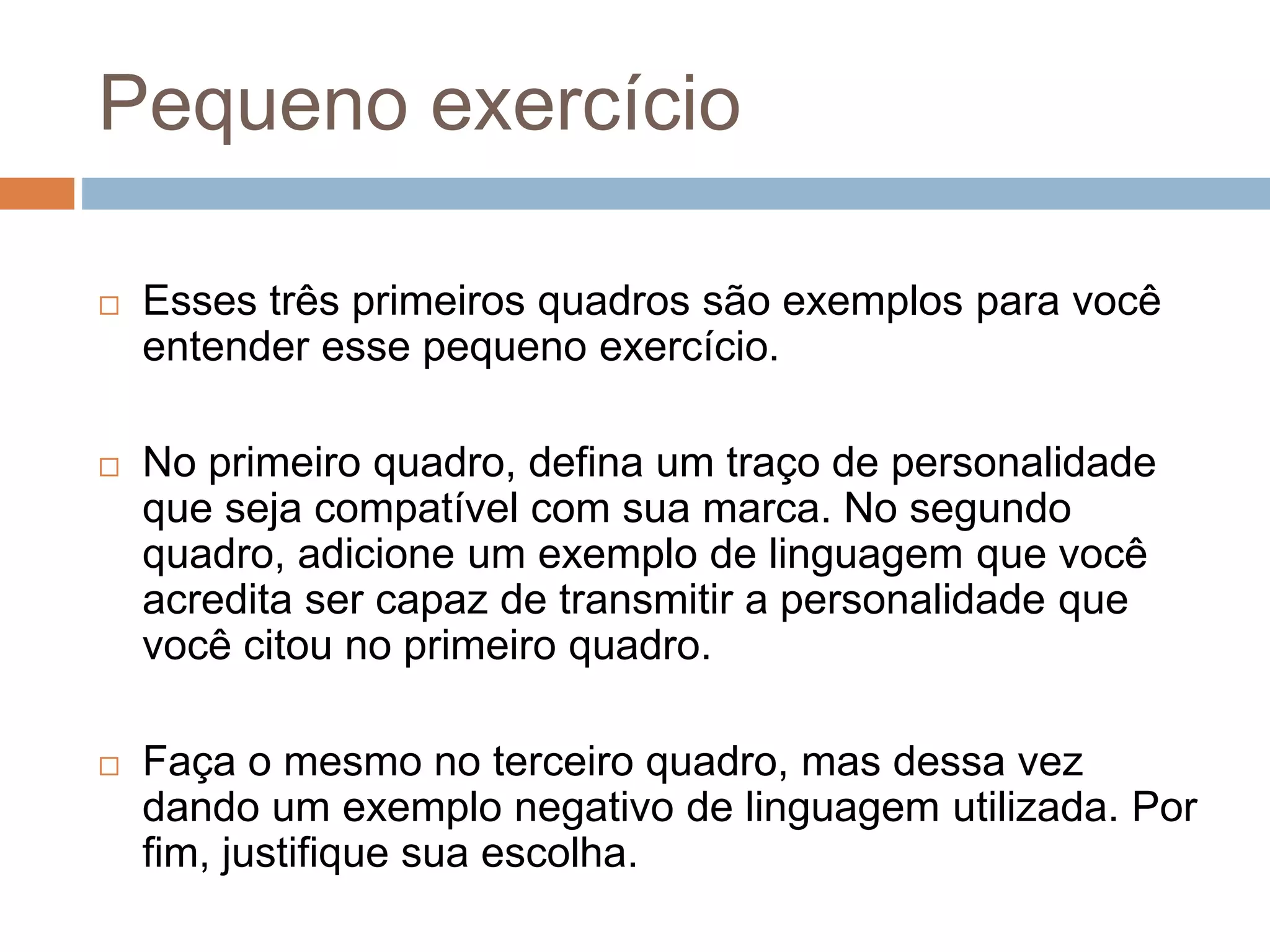 Pequeno exercício
 Esses três primeiros quadros são exemplos para você
entender esse pequeno exercício.
 No primeiro quadro, defina um traço de personalidade
que seja compatível com sua marca. No segundo
quadro, adicione um exemplo de linguagem que você
acredita ser capaz de transmitir a personalidade que
você citou no primeiro quadro.
 Faça o mesmo no terceiro quadro, mas dessa vez
dando um exemplo negativo de linguagem utilizada. Por
fim, justifique sua escolha.
 