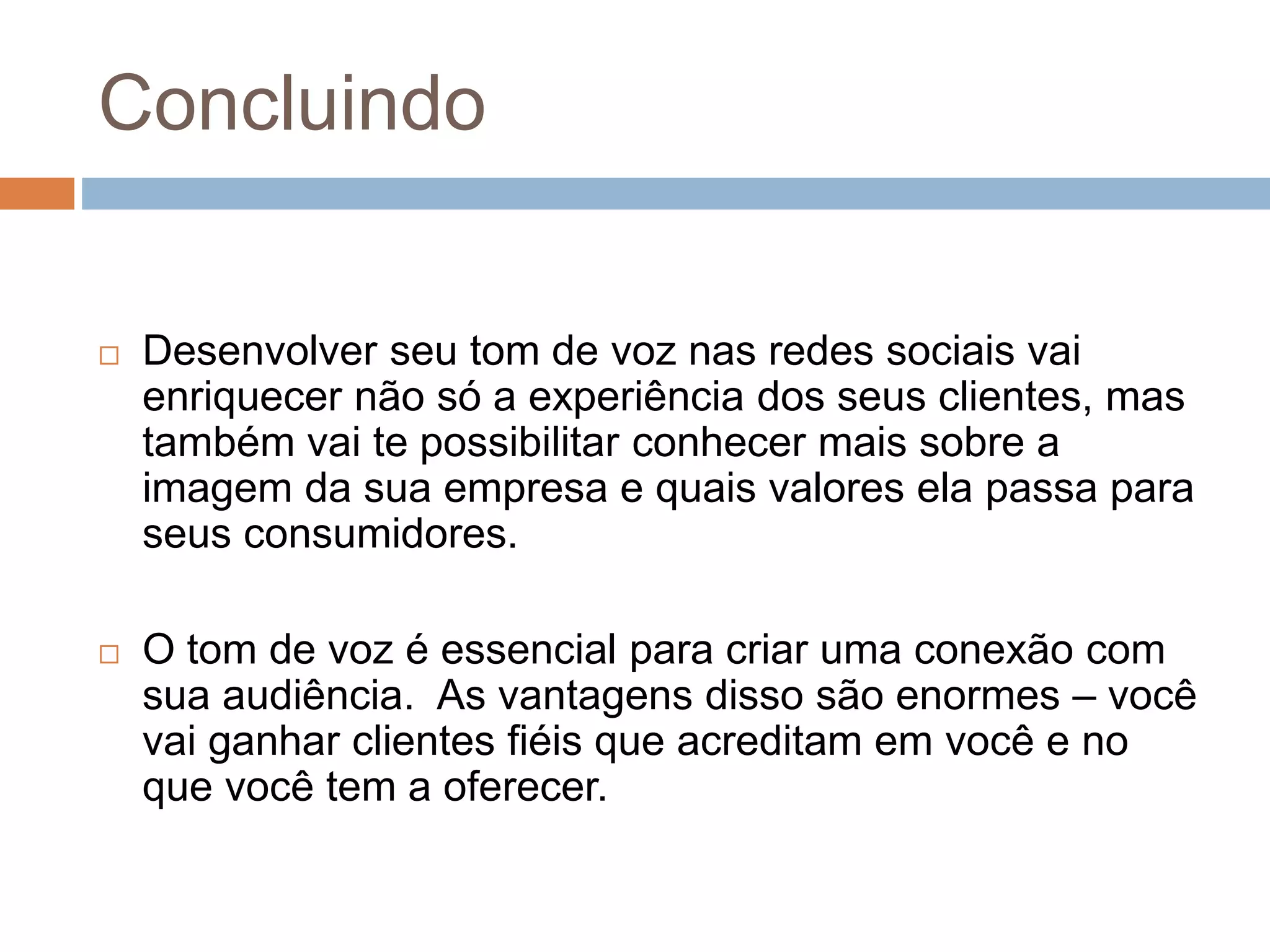 Concluindo
 Desenvolver seu tom de voz nas redes sociais vai
enriquecer não só a experiência dos seus clientes, mas
também vai te possibilitar conhecer mais sobre a
imagem da sua empresa e quais valores ela passa para
seus consumidores.
 O tom de voz é essencial para criar uma conexão com
sua audiência. As vantagens disso são enormes – você
vai ganhar clientes fiéis que acreditam em você e no
que você tem a oferecer.
 