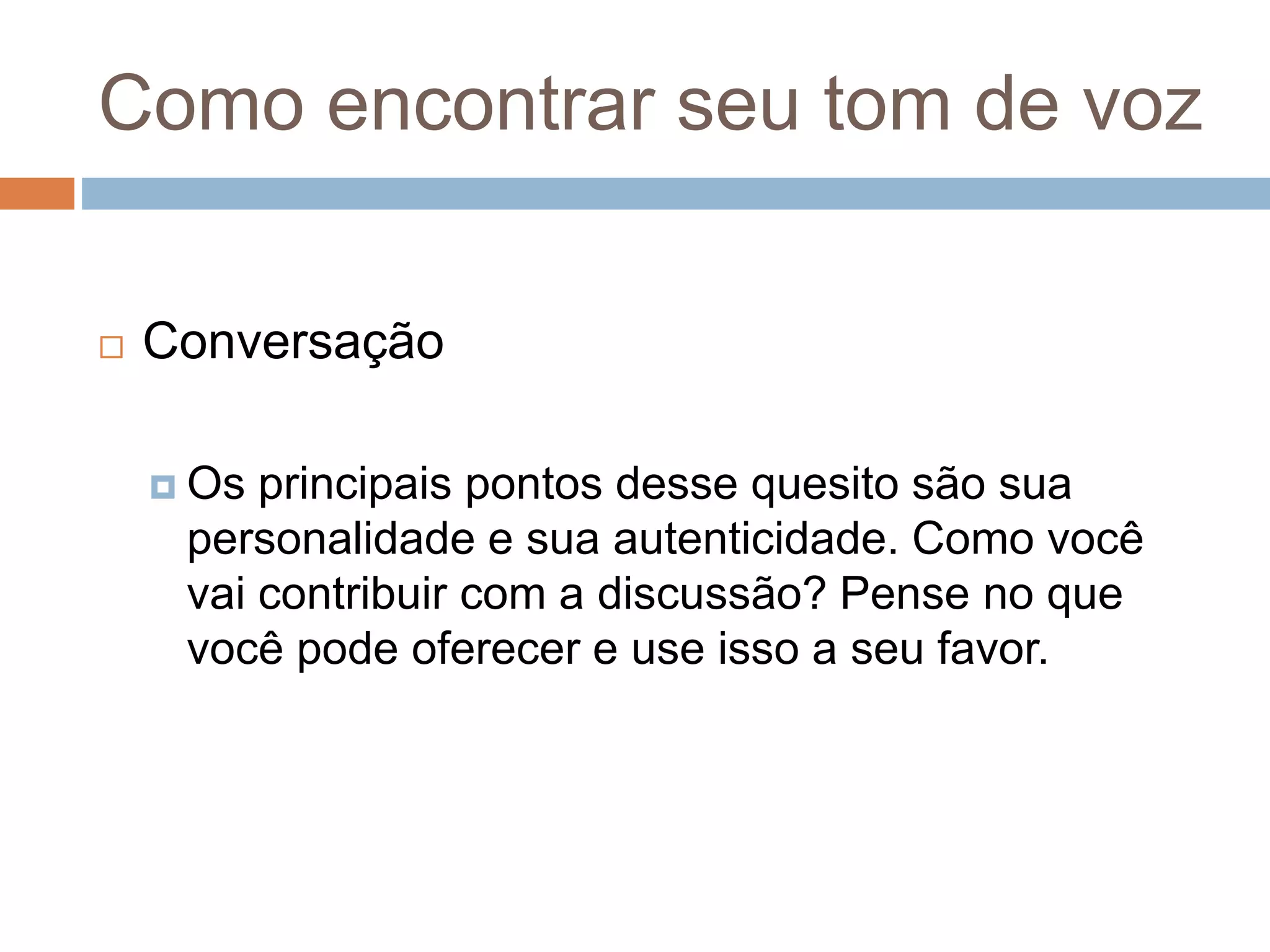 Como encontrar seu tom de voz
 Conversação
 Os principais pontos desse quesito são sua
personalidade e sua autenticidade. Como você
vai contribuir com a discussão? Pense no que
você pode oferecer e use isso a seu favor.
 