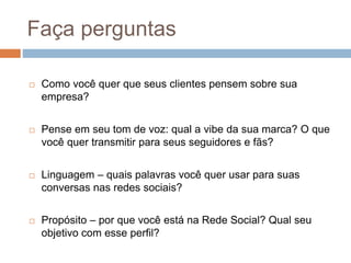 Faça perguntas
 Como você quer que seus clientes pensem sobre sua
empresa?
 Pense em seu tom de voz: qual a vibe da sua marca? O que
você quer transmitir para seus seguidores e fãs?
 Linguagem – quais palavras você quer usar para suas
conversas nas redes sociais?
 Propósito – por que você está na Rede Social? Qual seu
objetivo com esse perfil?
 