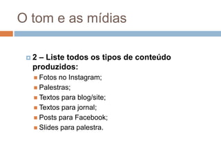 O tom e as mídias
 2 – Liste todos os tipos de conteúdo
produzidos:
 Fotos no Instagram;
 Palestras;
 Textos para blog/site;
 Textos para jornal;
 Posts para Facebook;
 Slides para palestra.
 