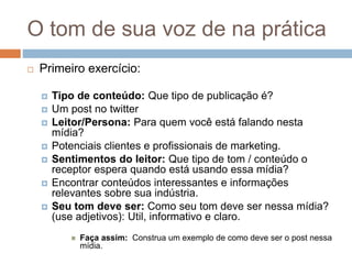 O tom de sua voz de na prática
 Primeiro exercício:
 Tipo de conteúdo:​ Que tipo de publicação é?
 Um post no twitter
 Leitor/Persona:​ Para quem você está falando nesta
mídia?
 Potenciais clientes e profissionais de marketing.
 Sentimentos do leitor: ​Que tipo de tom / conteúdo o
receptor espera quando está usando essa mídia?
 Encontrar conteúdos interessantes e informações
relevantes sobre sua indústria.
 Seu tom deve ser:​ Como seu tom deve ser nessa mídia?
(use adjetivos): Util, informativo e claro.
 Faça assim: ​ Construa um exemplo de como deve ser o post nessa
mídia.
 
