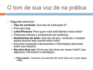 O tom de sua voz de na prática
 Segundo exercício:
 Tipo de conteúdo:​ Que tipo de publicação é?
 Post para blog
 Leitor/Persona:​ Para quem você está falando nesta mídia?
 Potenciais clientes e profissionais de marketing.
 Sentimentos do leitor: ​Que tipo de tom / conteúdo o receptor
espera quando está usando essa mídia?
 Encontrar conteúdos interessantes e informações relevantes
sobre sua indústria.
 Seu tom deve ser:​ Como seu tom deve ser nessa mídia? (use
adjetivos): Informativo e estratégico.
 Faça assim: ​ Construa um exemplo de como deve ser o post nessa
mídia.
 