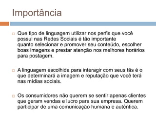 Importância
 Que tipo de linguagem utilizar nos perfis que você
possui nas Redes Sociais é tão importante
quanto selecionar e promover seu conteúdo, escolher
boas imagens e prestar atenção nos melhores horários
para postagem.
 A linguagem escolhida para interagir com seus fãs é o
que determinará a imagem e reputação que você terá
nas mídias sociais.
 Os consumidores não querem se sentir apenas clientes
que geram vendas e lucro para sua empresa. Querem
participar de uma comunicação humana e autêntica.
 