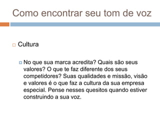 Como encontrar seu tom de voz
 Cultura
 No que sua marca acredita? Quais são seus
valores? O que te faz diferente dos seus
competidores? Suas qualidades e missão, visão
e valores é o que faz a cultura da sua empresa
especial. Pense nesses quesitos quando estiver
construindo a sua voz.
 