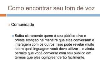 Como encontrar seu tom de voz
 Comunidade
 Saiba claramente quem é seu público-alvo e
preste atenção na maneira que eles conversam e
interagem com os outros. Isso pode revelar muito
sobre qual linguagem você deve utilizar – e ainda
permite que você converse com seu público em
termos que eles compreenderão facilmente.
 