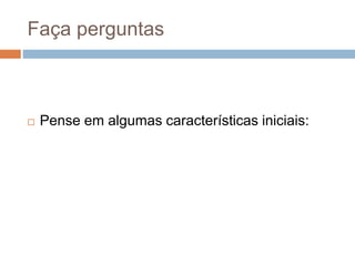 Faça perguntas
 Pense em algumas características iniciais:
 