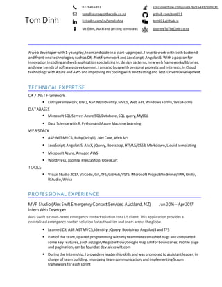 A webdeveloperwith1-yearplay, learnandcode ina start-upproject.Ilove towork withbothbackend
and front-endtechnologies, suchasC#, .Netframework andJavaScript, AngularJS. Withapassion for
innovation incodingandwebapplication specializingin,designpatterns, new webframeworks/libraries,
and new trendsof software development.Iam alsobusy withpersonal projects andinterests,inCloud
technology withAzure andAWSandimprovingmycodingwithUnittestingandTest-DrivenDevelopment.
TECHNICAL EXPERTISE
C# / .NET Framework
▪ EntityFramework,LINQ, ASP.NETIdentity,MVC5, WebAPI,Windows Forms, WebForms
DATABASES
▪ MicrosoftSQL Server,Azure SQLDatabase,SQL query, MySQL
▪ Data Science withR,Python and Azure Machine Learning
WEB STACK
▪ ASP.NETMVC5, Ruby (Jekyll),.NetCore, WebAPI
▪ JavaScript,AngularJS, AJAX, jQuery, Bootstrap,HTML5/CSS3, Markdown, Liquidtemplating
▪ MicrosoftAzure, AmazonAWS
▪ WordPress, Joomla, PrestaShop,OpenCart
TOOLS
▪ Visual Studio2017, VSCode, Git, TFS/GitHub/VSTS, MicrosoftProject/Redmine/JIRA,Unity,
RStudio, Weka
PROFESSIONAL EXPERIENCE
MVP Studio (Alex Swift Emergency Contact Services, Auckland, NZ) Jun 2016 – Apr 2017
Intern Web Developer
Alex Swiftiscloud-basedemergency contactsolution foraUS client.Thisapplication provides a
centralised emergency contactsolution forauthoritiesandusersacrossthe globe.
▪ LearnedC#, ASP.NETMVC5,Identity, jQuery, Bootstrap, AngularJS andTFS
▪ Part of the team, I pairedprogrammingwithmyteammatessmashedbugsandcompleted
some key features, suchasLogin/Registerflow;Google mapAPI forboundaries;Profile page
and pagination, canbe foundat dev.alexswift.com
▪ Duringthe internship, Iprovedmyleadership skillsandwaspromoted toassistantleader, in
charge of teambuilding, improvingteamcommunication, andimplementingScrum
framework foreachsprint
Tom Dinh
0226455891 stackoverflow.com/users/6716449/tom031
tom@journeytothecode.co.nz github.com/tom031
linkedin.com/in/tomdinhnz tom031.github.io
Mt Eden, Auckland (Willing to relocate) JourneyToTheCode.co.nz
 