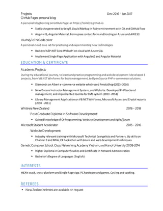 Projects Dec 2016 – Jan 2017
GitHub Pages personal blog
A personal bloghostingonGitHubPagesat https://tom031.github.io
▪ Staticsite generated byJekyll, Liquid MarkupinRuby environmentwithGitandGitHubflow
▪ AngularJS, AngularMaterial, Formspree contactformandhostingonAzure and AWSS3
JourneyToTheCode.co.nz
A personal cloudbase labforpractisingandexperimentingnew technologies
▪ BackendASP.NETCore WebAPI on cloudwithAzure SQL
▪ ImplementSinglePage Application withAngularJS andAngularMaterial
EDUCATION & CERTIFICATE
Academic Projects
Duringmy educational journey, tolearnandpractice programmingandwebdevelopmentIdeveloped 3
projects,fromVB.NETWinForms forBook management,toOpenSource PHP e-commerce solutions.
▪ Diamonds onAlberte-commerce website whichusedPrestaShop(2015 -2016)
▪ New DancesInstructorManagementSystem, andWebsite. Developed PHP backend
management, andimplemented JoomlaforCMSsystem(2013 -2014)
▪ Library ManagementApplication onVB.NETWinForms,MicrosoftAccess andCrystal reports
(2010 - 2011)
Whitireia New Zealand 2016 - 2018
Post Graduate Diploma in Software Development:
▪ Gainedknowledgeof C#Programming, Website DevelopmentandAgile/Scrum
Microsoft Student Accelerator 2015 - 2016
Website Development:
▪ Industry relevanttrainingwithMicrosoftTechnical EvangelistsandPartners.Upskillson
Channel 9 andMVA, C# hackathonwithAzure and webdevelopmenttechniques
Genetic Computer School, Cisco Networking Academy Vietnam, and Hanoi University 2008-2014
▪ HigherDiplomainComputerStudies andCertificate inNetwork Administration
▪ Bachelor's Degree of Languages (English)
INTERESTS
MEAN stack, cross-platformandSinglePage App.PChardware andgames. Cyclingandcooking.
REFEREES
▪ New Zealand referees are available on request
 