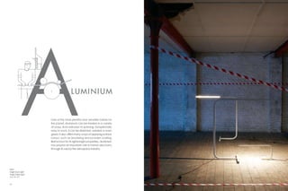 LUM INIUM


                    One of the most plentiful and versatile metals on
                    the planet, aluminium can be treated in a variety
                    of ways, from extrusion to spinning. Exceptionally
                    easy to work, it can be stretched, welded or even
                    glued. It also offers many ways of applying surface
                    colour, such as anodising and powder coating.
                    Best known for its lightweight properties, aluminium
                    has played an important role in human discovery
                    through its use by the aerospace industry.




Right:
Angle Floor Light
Angle Table Light
  p. 86–87



44                                                                         45
 