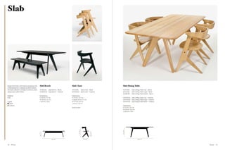 Slab




Made from black and natural lacquered oak         Slab Bench                          Slab Chair                                           Slab Dining Table
characterised by a deeply brushed surface.
The Slab collection consists of a bench, chair,   WOB04BL      Slab Bench – Black     WOD01BL                 Slab Chair – Black           WOT03BL      Slab Dining Table Top – Black
dining and coffee tables.                         WOB04NA      Slab Bench – Natural   WOD01NA                 Slab Chair – Natural         WOL03BL      Slab Dining Table Legs – Black
                                                                                                                                           WOB03BL      Slab Dining Table Beam – Black
Material                                          Dimensions                          Dimensions
Oak                                               H 45 cm / 17.7 in                   H 75 cm / 29.5 in                                    WOT03NA      Slab Dining Table Top – Natural
                                                  W 40 cm / 15.7 in                   H (seat) 45 cm / 17.7 in                             WOT04NA      Slab Dining Table Legs – Natural
Colour                                            L 160 cm / 63 in                    W 47 cm / 18.5 in                                    WOT05NA      Slab Dining Table Beam – Natural
  Black                                                                               L 64 cm / 25.1 in
  Natural                                                                                                                                  Dimensions
                                                                                      Sold in pairs                                        H 75 cm / 29.5 in
                                                                                                                                           W 90 cm / 35.5 in
                                                                                                                                           L 200 cm / 79 in
                                                                                                 75 / 29.5”




                                                                                                                                           75 / 29.5”
                                                                                                                              45 / 17.7”
                                                  45 / 17.7”




                                                                      160 / 63”                                  64 / 25.1”                                     200 / 79”




78   Wood                                                                                                                                                                                  Wood   79
 