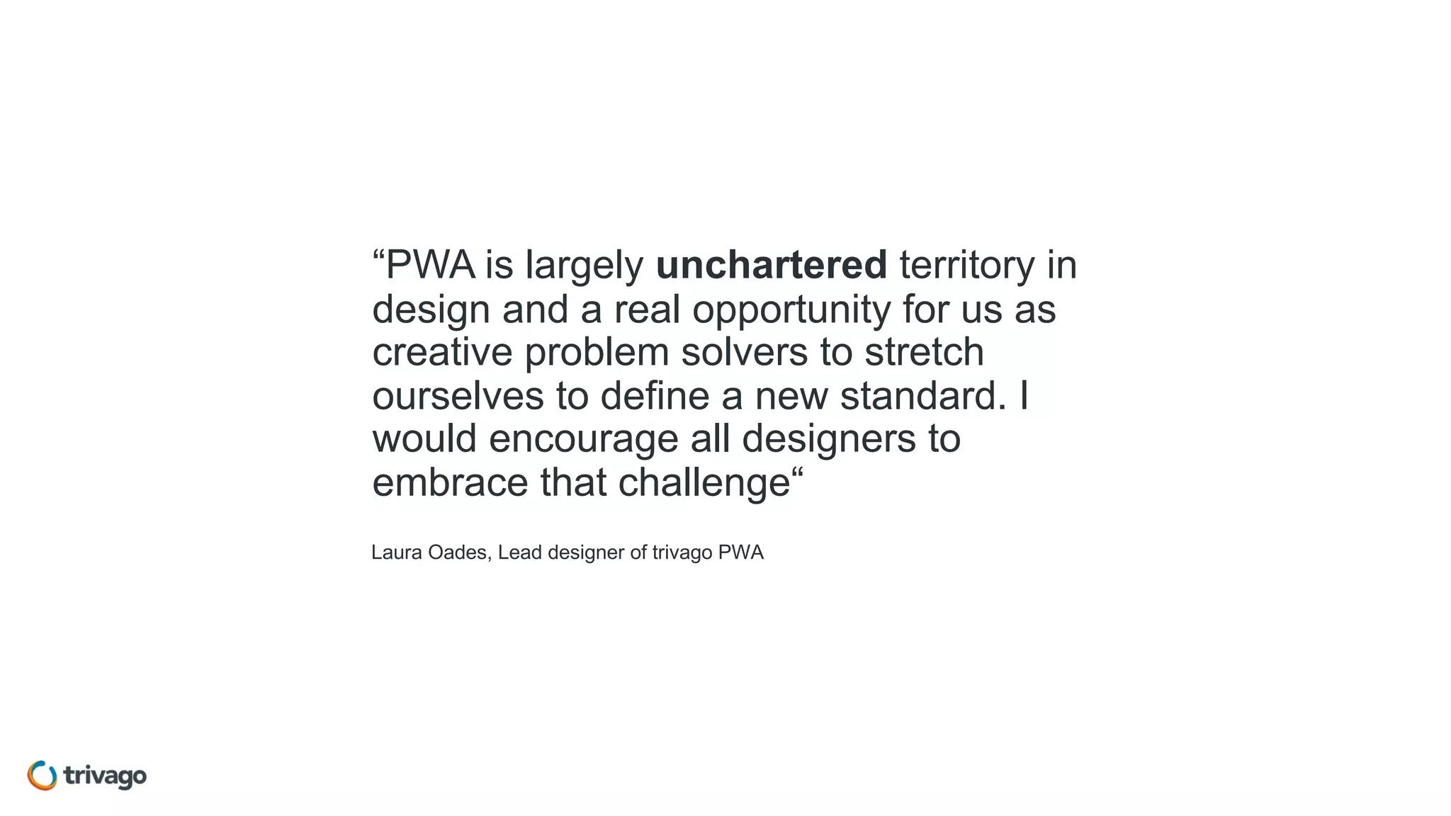 Laura Oades, Lead designer of trivago PWA
“PWA is largely unchartered territory in
design and a real opportunity for us as
creative problem solvers to stretch
ourselves to define a new standard. I
would encourage all designers to
embrace that challenge“
 