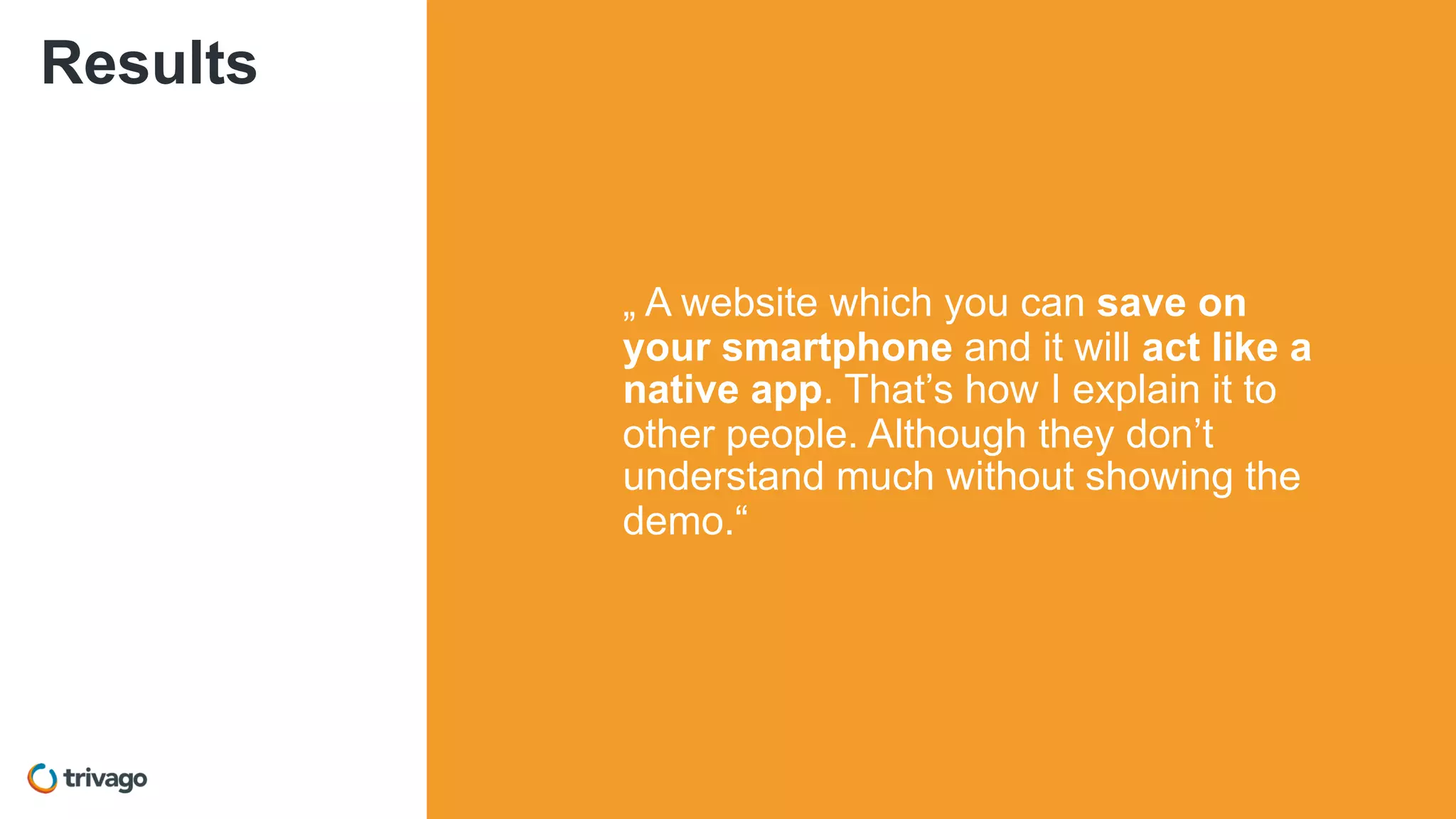Results
„ A website which you can save on
your smartphone and it will act like a
native app. That’s how I explain it to
other people. Although they don’t
understand much without showing the
demo.“
 
