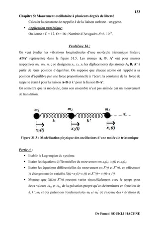133
Chapitre 5: Mouvement oscillatoire à plusieurs degrés de liberté
Dr Fouad BOUKLI HACENE
Calculer la constante de rappelle k de la liaison carbone – oxygène.
 Application numérique :
On donne : C = 12, O = 16 ; Nombre d’Avogadro N=6. 1023
.
Problème 16 :
On veut étudier les vibrations longitudinales d’une molécule triatomique linéaire
ABA’ représentée dans la figure 31.5. Les atomes A, B, A’ ont pour masses
respectives m1, m2, m3 ; on désignera x1, x2, x3 les déplacements des atomes A, B, A’ à
partir de leurs position d’équilibre. On suppose que chaque atome est rappelé à sa
position d’équilibre par une force proportionnelle à l’écart, la constante de la force de
rappelle étant k pour la liaison A-B et k’ pour la liaison B-A’.
On admettra que la molécule, dans son ensemble n’est pas animée par un mouvement
de translation.
Figure 31.5 : Modélisation physique des oscillations d’une molécule triatomique
Partie A :
 Etablir le Lagrangien du système.
 Ecrire les équations différentielles du mouvement en x1(t), x2(t) et x3(t).
 Ecrire les équations différentielles du mouvement en X(t) et X’(t), en effectuant
le changement de variable X(t)=x2(t)–x1(t) et X’(t)= x2(t)–x3(t).
 Montrer que X(t)et X’(t) peuvent varier sinusoïdalement avec le temps pour
deux valeurs 01 et 02 de la pulsation propre qu’on déterminera en fonction de
k, k’, m2 et des pulsations fondamentales 0 et 0
’
de chacune des vibrations de
 
