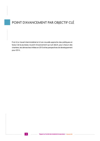 Point d’avancement par objectif clé

Fruit d’un travail interministériel et d’une nouvelle approche des politiques en
faveur de la jeunesse, le point d’avancement qui suit décrit, pour chacun des
chantiers, les démarches initiées en 2013 et les perspectives de développement
pour 2014.

10

Rapport au Comité interministériel de la jeunesse  |  30 janvier 2014

 