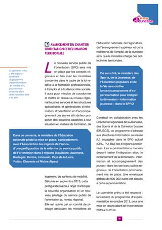 Avancement du chantier
Orientation et déclinaison
territoriale

Le calendrier prévu
a été respecté :
lancement
du programme
d’expérimentation
en octobre 2013,
pour une mise
en œuvre allant
de fin novembre 2013
à fin 2014.

L

e nouveau service public de

l’éducation nationale, de l’agriculture,
de l’enseignement supérieur et de la
recherche, de l’emploi, de la jeunesse
ainsi que le ministère chargé des collectivités territoriales.

l’orientation (SPO) sera mis
en place par les conseils ré-

gionaux en lien avec les ministères
concernés dans le cadre de la loi relative à la formation professionnelle,
à l’emploi et à la démocratie sociale.
Il aura pour mission de coordonner
et mettre en réseau au niveau régional tous les services et les structures
spécialisées et généralistes d’infor-

De son côté, le ministère des
Sports, de la Jeunesse, de
l’Éducation populaire et de
la Vie associative
lance un programme d’expérimentation pour intégrer
la dimension « information
jeunesse » dans le SPRO

mation, d’orientation et d’accompagnement des jeunes afin de leur proposer des solutions adaptées à leur
situation en matière de formation, de

Construit en collaboration avec les
Directions Régionales de la Jeunesse,
des Sports et de la Cohésion Sociale
(DRJSCS), ce programme s’adresse

Dans ce contexte, le ministère de l’Éducation

aux structures Information Jeunesse

nationale pilote la mise en place, conjointement

(IJ) engagées dans le SPO actuel

avec l’Association des régions de France,

(CRIJ, PIJ, BIJ) des 8 régions concer-

d’une préfiguration de la réforme du service public

nées. Les expérimentations menées

de l’orientation dans 8 régions (Aquitaine, Auvergne,

devront tester l’intégration et/ou le

Bretagne, Centre, Limousin, Pays de la Loire,

renforcement de la dimension « infor-

Poitou Charente et Rhône Alpes)

mation et accompagnement des
jeunes » dans les services publics régionaux de l’orientation prochaine-

logement, de santé ou de mobilité.
Débutée en septembre 2013, cette
préfiguration a pour objet d’anticiper
la nouvelle organisation et un nouveau pilotage du service public de
l’orientation au niveau régional.
Elle est suivie par un comité de pilotage associant les ministères de

ment mis en place. Une enveloppe
globale de 800 000 euros est allouée
à cette expérimentation.
Le calendrier prévu a été respecté :
lancement du programme d’expérimentation en octobre 2013, pour une
mise en œuvre allant de fin novembre
2013 à fin 2014.
13

 