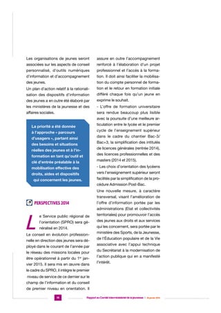 Les organisations de jeunes seront

assure en outre l’accompagnement

associées sur les aspects de conseil

renforcé à l’élaboration d’un projet

personnalisé, d’outils numériques

professionnel et l’accès à la forma-

d’information et d’accompagnement

tion. Il doit ainsi faciliter la mobilisa-

des jeunes.

tion du compte personnel de forma-

Un plan d’action relatif à la rationali-

tion et le retour en formation initiale

sation des dispositifs d’information

différé chaque fois qu’un jeune en

des jeunes a en outre été élaboré par

exprime le souhait.

les ministères de la jeunesse et des

- L’offre de formation universitaire

affaires sociales.

sera rendue beaucoup plus lisible
avec la poursuite d’une meilleure articulation entre le lycée et le premier

La priorité a été donnée

cycle de l’enseignement supérieur

à l’approche « parcours

dans le cadre du chantier Bac-3/

d’usagers », partant ainsi

Bac+3, la simplification des intitulés

des besoins et situations

de licences générales (rentrée 2014),

réelles des jeunes et à l’in-

des licences professionnelles et des

formation en tant qu’outil et

masters (2014 et 2015).

clé d’entrée préalable à la

- Les choix d’orientation des lycéens

mobilisation effective des

vers l’enseignement supérieur seront

droits, aides et dispositifs

facilités par la simplification de la pro-

qui concernent les jeunes.

cédure Admission Post-Bac.
Une nouvelle mesure, à caractère
transversal, visant l’amélioration de

Perspectives 2014

L

l’offre d’information portée par les
administrations (Etat et collectivités

e Service public régional de
l’orientation (SPRO) sera généralisé en 2014.

Le conseil en évolution professionnelle en direction des jeunes sera déployé dans le courant de l’année par
le réseau des missions locales pour
être opérationnel à partir du 1er jan-

vier 2015. Il sera mis en œuvre dans

territoriales) pour promouvoir l’accès
des jeunes aux droits et aux services
qui les concernent, sera portée par le
ministère des Sports, de la Jeunesse,
de l’Éducation populaire et de la Vie
associative avec l’appui technique
du Secrétariat à la modernisation de
l’action publique qui en a manifesté
l’intérêt.

le cadre du SPRO, il intègre le premier
niveau de service de ce dernier sur le
champ de l’information et du conseil
de premier niveau en orientation. Il
14

Rapport au Comité interministériel de la jeunesse  |  30 janvier 2014

 