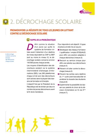 2. décrochage scolaire
Promouvoir la réussite de tous les jeunes en luttant
contre le décrochage scolaire
Rappel de la problématique

D

Pour répondre à cet objectif, 5 types

d’un jeune qui quitte le

d’actions ont été mis en œuvre :

système de formation ini-

n  évelopper des réseaux formation
D

tiale avant l’obtention d’un diplôme

le décrochage
scolaire concerne
environ
140 000 jeunes
chaque année.

éfini comme la situation

/ qualification / emploi (FOQUALE)

de niveau équivalent au CAP ou BEP

pour offrir une solution adaptée à

(soit au moins le niveau V), le dé-

chaque décrocheur (mesure 3)

crochage scolaire concerne environ

n  ecourir au service civique pour
R

140 000 jeunes chaque année.

offrir une solution aux décrocheurs

Les moyens d’identification des dé-

(mesure 4)

crocheurs existent via le système
interministériel d’échanges d’informations (SIEI). Les 360 plateformes
d’appui et de suivi des décrocheurs
sont actives dans la plupart des bassins de formation et d’emploi.
L’objectif fixé par le Président de la
République est de diviser par deux le
nombre de jeunes décrocheurs avant
la fin de la mandature.

n  révenir et lutter contre le décroP
chage (mesure 5)
n  révenir les sorties sans diplôme
P
du 1er cycle post-baccalauréat et
améliorer la réussite des étudiants
(mesure 6)
n  xpérimenter la possibilité de laisE
ser aux parents le choix de la décision d’orientation en fin de 3ème
(mesure 7).

15

 