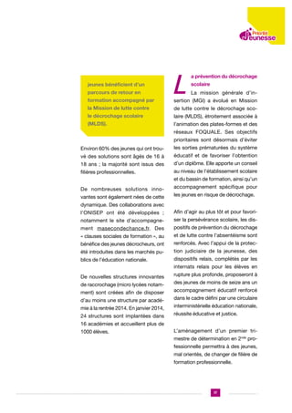 jeunes bénéficient d’un
parcours de retour en
formation accompagné par

L

a prévention du décrochage
scolaire
La mission générale d’in-

sertion (MGI) a évolué en Mission

la Mission de lutte contre

de lutte contre le décrochage sco-

le décrochage scolaire

laire (MLDS), étroitement associée à

(MLDS).

l’animation des plates-formes et des
réseaux FOQUALE. Ses objectifs
prioritaires sont désormais d’éviter

Environ 60% des jeunes qui ont trou-

les sorties prématurées du système

vé des solutions sont âgés de 16 à

éducatif et de favoriser l’obtention

18 ans ; la majorité sont issus des

d’un diplôme. Elle apporte un conseil

filières professionnelles.

au niveau de l’établissement scolaire
et du bassin de formation, ainsi qu’un

De nombreuses solutions innovantes sont également nées de cette

accompagnement spécifique pour
les jeunes en risque de décrochage.

dynamique. Des collaborations avec
l’ONISEP ont été développées ;

Afin d’agir au plus tôt et pour favori-

notamment le site d’accompagne-

ser la persévérance scolaire, les dis-

ment masecondechance.fr. Des

positifs de prévention du décrochage

« clauses sociales de formation », au

et de lutte contre l’absentéisme sont

bénéfice des jeunes décrocheurs, ont

renforcés. Avec l’appui de la protec-

été introduites dans les marchés pu-

tion judiciaire de la jeunesse, des

blics de l’éducation nationale.

dispositifs relais, complétés par les
internats relais pour les élèves en

De nouvelles structures innovantes
de raccrochage (micro lycées notamment) sont créées afin de disposer
d’au moins une structure par académie à la rentrée 2014. En janvier 2014,
24 structures sont implantées dans

rupture plus profonde, proposeront à
des jeunes de moins de seize ans un
accompagnement éducatif renforcé
dans le cadre défini par une circulaire
interministérielle éducation nationale,
réussite éducative et justice.

16 académies et accueillent plus de
1000 élèves.

L’aménagement d’un premier trimestre de détermination en 2nde professionnelle permettra à des jeunes,
mal orientés, de changer de filière de
formation professionnelle.

17

 