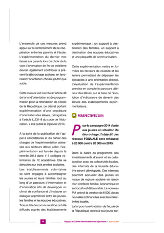 L’ensemble de ces mesures prend

expérimentaux : un support à des-

appui sur le renforcement de la coo-

tination des familles, un support à

pération entre les parents et l’école.

destination des équipes éducatives

L’expérimentation du dernier mot

et une plaquette de communication.

laissé aux parents lors du choix de la
voie d’orientation en fin de troisième

Cette expérimentation mettra en lu-

devrait également contribuer à pré-

mière les facteurs de réussite et les

venir le décrochage scolaire, en favo-

leviers permettant de dépasser les

risant l’orientation choisie plutôt que

obstacles à une orientation choisie.

subie.

L’évaluation de l’expérimentation
prendra en compte le parcours ulté-

Cette mesure est inscrite à l’article 48

rieur des élèves, sur la base de l’évo-

de la loi d’orientation et de program-

lution d’indicateurs de devenir des

mation pour la refondation de l’école

élèves des établissements expéri-

de la République. Le décret portant

mentateurs.

expérimentation d’une procédure
d’orientation des élèves, dérogatoire
à l’article L.331-8 du code de l’éducation, a été publié le 9 janvier 2014.
A la suite de la publication de l’appel à candidatures et du cahier des
charges de l’expérimentation adres-

Perspectives 2014

P

our la campagne 2014 d’aide
aux jeunes en situation de
décrochage, l’objectif des

réseaux FOQUALE sera rehaussé
à 25 000 contre 20 000 en 2013.

sés aux recteurs début juillet, l’expérimentation est lancée depuis la
rentrée 2013 dans 117 collèges volontaires de 12 académies. Elle se
déroulera sur trois années scolaires.
Les établissements volontaires
se sont engagés à accompagner
les jeunes et leurs familles tout au
long d’un parcours d’information et
d’orientation afin de développer un
climat de confiance et d’instaurer un
dialogue approfondi entre les jeunes,
les familles et les équipes éducatives.
Trois outils de communication ont été
diffusés auprès des établissements

18

Dans le cadre du programme des
Investissements d’avenir et en collaboration avec les collectivités locales,
des internats de la réussite éducative seront développés. Ces internats
pourront accueillir des jeunes en
risque de rupture scolaire en raison
d’un contexte familial, économique et
socioculturel défavorable. Le nouveau
PIA prévoit la création de 6 000 places
nouvelles cofinancées avec les collectivités locales.
La loi pour la refondation de l’école de
la République donne à tout jeune sor-

Rapport au Comité interministériel de la jeunesse  |  30 janvier 2014

 