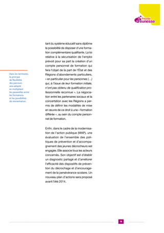 tant du système éducatif sans diplôme
la possibilité de disposer d’une formation complémentaire qualifiante. La loi
relative à la sécurisation de l’emploi
prévoit pour sa part la création d’un
compte personnel de formation qui
fera l’objet de la part de l’État et des
Dans les territoires,
le principe
de flexibilité
des parcours
sera adopté
en multipliant
les passerelles entre
les formations
et les possibilités
de réorientation.

Régions d’abondements particuliers,
« en particulier pour les personnes (…)
qui, à l’issue de leur formation initiale,
n’ont pas obtenu de qualification professionnelle reconnue ». La négociation entre les partenaires sociaux et la
concertation avec les Régions a permis de définir les modalités de mise
en œuvre de ce droit à une « formation
différée », au sein du compte personnel de formation.
Enfin, dans le cadre de la modernisation de l’action publique (MAP), une
évaluation de l’ensemble des politiques de prévention et d’accompagnement des jeunes décrocheurs est
engagée. Elle associe tous les acteurs
concernés. Son objectif est d’établir
un diagnostic partagé et d’améliorer
l’efficacité des dispositifs de prévention du décrochage et d’encouragement de la persévérance scolaire. Un
nouveau plan d’actions sera proposé
avant l’été 2014.

19

 