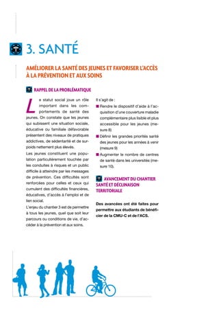 3. santé
Améliorer la santé des jeunes et favoriser l’accès
à la prévention et aux soins
Rappel de la problématique

L

e statut social joue un rôle

Il s’agit de :

important dans les com-

n  endre le dispositif d’aide à l’acR

portements de santé des

quisition d’une couverture maladie

jeunes. On constate que les jeunes

complémentaire plus lisible et plus

qui subissent une situation sociale,

accessible pour les jeunes (me-

éducative ou familiale défavorable

sure 8)

présentent des niveaux de pratiques

n  éfinir les grandes priorités santé
D

addictives, de sédentarité et de sur-

des jeunes pour les années à venir

poids nettement plus élevés.

(mesure 9)

Les jeunes constituent une popu-

n  ugmenter le nombre de centres
A

lation particulièrement touchée par

de santé dans les universités (me-

les conduites à risques et un public

sure 10).

difficile à atteindre par les messages
de prévention. Ces difficultés sont
renforcées pour celles et ceux qui
cumulent des difficultés financières,
éducatives, d’accès à l’emploi et de
lien social.
L’enjeu du chantier 3 est de permettre
à tous les jeunes, quel que soit leur
parcours ou conditions de vie, d’accéder à la prévention et aux soins.

Avancement du chantier
santé et déclinaison
territoriale
Des avancées ont été faites pour
permettre aux étudiants de bénéficier de la CMU-C et de l’ACS.

 