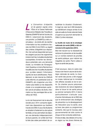 L

a Convention d’objectifs

ractériser la situation d’isolement.

et de gestion signée entre

Il s’agit de viser les 6 000 étudiants

l’État et la Caisse Nationale

qui bénéficient chaque année d’une

d’Assurance Maladie des Travailleurs

aide annuelle du fonds national d’aide

Salariés (CNAMTS) fait de l’accès à la

d’urgence qui pourront demander la

CMU-C, notamment des étudiants,

CMU-C à titre individuel.

une priorité. La CNAMTS a créé un «
simulateur » de droits afin de clarifier
La feuille de route
de la stratégie
nationale
de santé (SNS)
a été annoncée
le 23 septembre 2013.

l’information sur les conditions d’accès à la CMU-C et à l’ACS, au regard
des critères d’éligibilité aux dispositifs. Cet outil est disponible tant pour
les usagers que pour les organismes
(notamment les mutuelles étudiantes)
susceptibles d’orienter les demandeurs potentiels vers une demande
d’aide. Le ministère de l’Enseignement Supérieur et de la Recherche a

La feuille de route de la stratégie
nationale de santé (SNS) a été annoncée le 23 septembre 2013.
Elle met l’accent sur la nécessité de
renforcer la prévention et de travailler
sur un nombre restreint de priorités
de santé publique, pour réduire les
inégalités de santé. Parmi celles-ci
figure la santé des jeunes.

travaillé avec les mutuelles étudiantes

C’est pourquoi, dans le cadre des

pour qu’elles relaient l’information

travaux de mise en oeuvre de la stra-

auprès de leurs bénéficiaires. Paral-

tégie nationale de santé, le chan-

lèlement, le site internet du CNOUS

tier santé des jeunes a été engagé

a été réformé, en partenariat avec la

au niveau national par le ministère

CNAMTS, afin d’apporter une infor-

des affaires sociales et de la san-

mation plus lisible sur les dispositifs

té. Ce chantier pourra préconiser

d’aide à la complémentaire santé :

des évolutions de nature législative

lien vers le simulateur de droits, infor-

dans la future loi de santé prévue

mation sur les avantages liés au bé-

au premier semestre 2014. Il devra

néfice de l’ACS.

particulièrement s’articuler avec
d’autres thématiques de la SNS tels

La loi de financement de la sécurité

que le renforcement des stratégies

sociale pour 2014 comporte égale-

de prévention ou le développement

ment des dispositions qui facilitent

de l’éducation pour la santé, ainsi

l’accès à la CMU-C pour les étudiants

qu’avec des plans ou programmes

en situation d’isolement ou de rupture

existants, tels que le nouveau plan

familiale, en leur permettant de dépo-

gouvernemental de lutte contre la

ser une demande indépendamment

drogue et les conduites addictives.

de leurs parents. Un arrêté doit fixer

D’ores et déjà, des débats ont eu lieu

la liste des aides permettant de ca-

en région sur les divers thèmes de
21

 