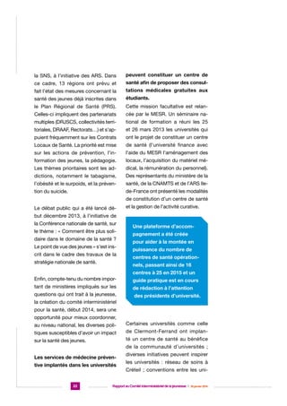 la SNS, à l’initiative des ARS. Dans

peuvent constituer un centre de

ce cadre, 13 régions ont prévu et

santé afin de proposer des consul-

fait l’état des mesures concernant la

tations médicales gratuites aux

santé des jeunes déjà inscrites dans

étudiants.

le Plan Régional de Santé (PRS).

Cette mission facultative est relan-

Celles-ci impliquent des partenariats

cée par le MESR. Un séminaire na-

multiples (DRJSCS, collectivités terri-

tional de formation a réuni les 25

toriales, DRAAF, Rectorats…) et s’ap-

et 26 mars 2013 les universités qui

puient fréquemment sur les Contrats

ont le projet de constituer un centre

Locaux de Santé. La priorité est mise

de santé (l’université finance avec

sur les actions de prévention, l’in-

l’aide du MESR l’aménagement des

formation des jeunes, la pédagogie.

locaux, l’acquisition du matériel mé-

Les thèmes prioritaires sont les ad-

dical, la rémunération du personnel).

dictions, notamment le tabagisme,

Des représentants du ministère de la

l’obésité et le surpoids, et la préven-

santé, de la CNAMTS et de l’ARS Ile-

tion du suicide.

de-France ont présenté les modalités
de constitution d’un centre de santé

Le débat public qui a été lancé dé-

et la gestion de l’activité curative.

but décembre 2013, à l’initiative de
la Conférence nationale de santé, sur
le thème : « Comment être plus solidaire dans le domaine de la santé ?
Le point de vue des jeunes » s’est inscrit dans le cadre des travaux de la
stratégie nationale de santé.

Une plateforme d’accompagnement a été créée
pour aider à la montée en
puissance du nombre de
centres de santé opérationnels, passant ainsi de 16
centres à 25 en 2015 et un

Enfin, compte-tenu du nombre impor-

guide pratique est en cours

tant de ministères impliqués sur les

de rédaction à l’attention

questions qui ont trait à la jeunesse,

des présidents d’université.

la création du comité interministériel
pour la santé, début 2014, sera une
opportunité pour mieux coordonner,
au niveau national, les diverses poli-

Certaines universités comme celle

tiques susceptibles d’avoir un impact

de Clermont-Ferrand ont implan-

sur la santé des jeunes.

té un centre de santé au bénéfice
de la communauté d’universités ;

Les services de médecine préventive implantés dans les universités

22

diverses initiatives peuvent inspirer
les universités : réseau de soins à
Créteil ; conventions entre les uni-

Rapport au Comité interministériel de la jeunesse  |  30 janvier 2014

 